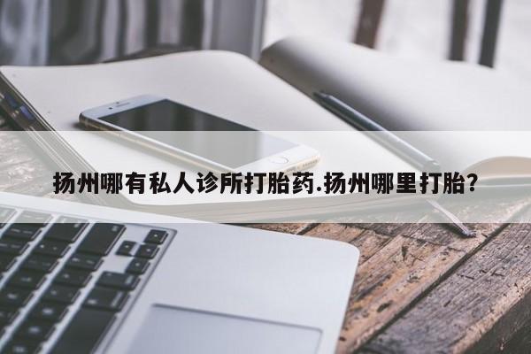 米索前列醇在线下单扬州哪有私人诊所打胎药.扬州哪里打胎？