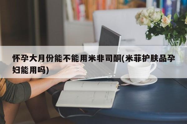 米索前列醇在线下单怀孕大月份能不能用米非司酮(米菲护肤品孕妇能用吗)